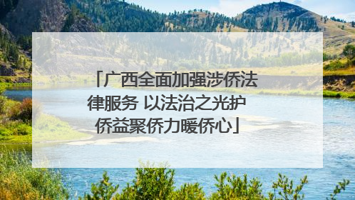广西全面加强涉侨法律服务 以法治之光护侨益聚侨力暖侨心