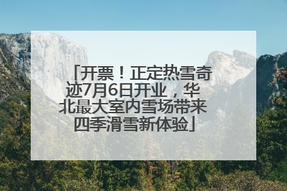 开票！正定热雪奇迹7月6日开业，华北最大室内雪场带来四季滑雪新体验