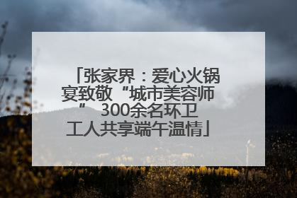 张家界：爱心火锅宴致敬“城市美容师” 300余名环卫工人共享端午温情