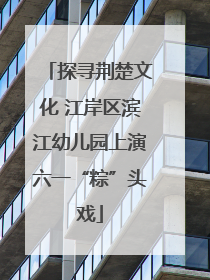 探寻荆楚文化 江岸区滨江幼儿园上演六一“粽”头戏