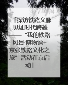 探访铁路文脉 见证时代跨越——“我的铁路风景·博物馆+京张铁路文化之旅”活动在京启动