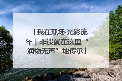 我在现场·光影流年｜非遗就在这里“润物无声”地传承