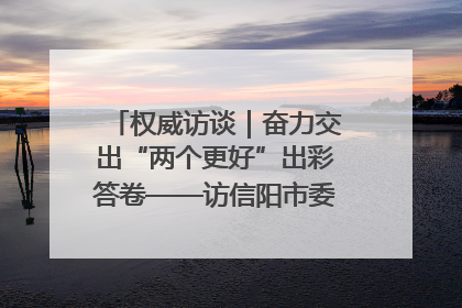 权威访谈｜奋力交出“两个更好”出彩答卷——访信阳市委书记蔡松涛