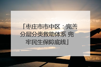 枣庄市市中区：完善分层分类救助体系 兜牢民生保障底线