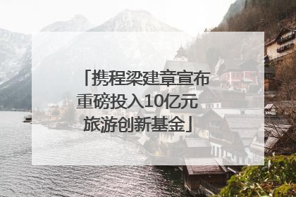 携程梁建章宣布重磅投入10亿元旅游创新基金