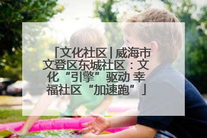 文化社区│威海市文登区东城社区：文化“引擎”驱动 幸福社区“加速跑”