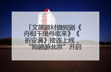 文旅题材微短剧《舟楫千里号歌来》《祈安澜》接连上线,“短剧游北京”开启大运河文化之旅