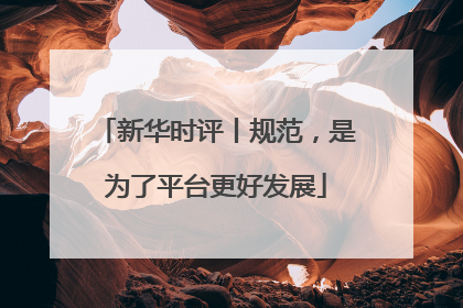 新华时评丨规范，是为了平台更好发展