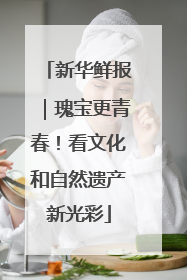 新华鲜报｜瑰宝更青春！看文化和自然遗产新光彩