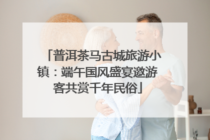 普洱茶马古城旅游小镇：端午国风盛宴邀游客共赏千年民俗