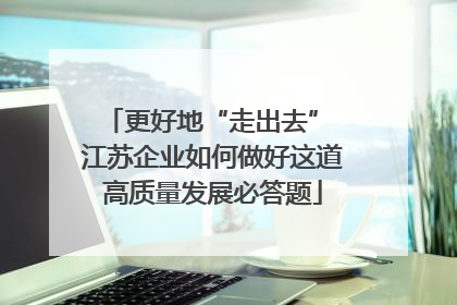更好地“走出去” 江苏企业如何做好这道高质量发展必答题