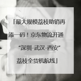 最大规模荔枝助销再添一码！京东物流开通“深圳-武汉-西安” 荔枝全货机航线