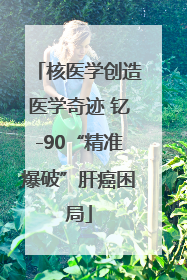 核医学创造医学奇迹 钇-90“精准爆破”肝癌困局