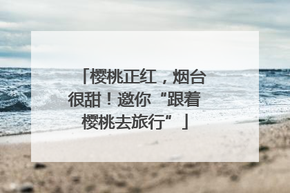 樱桃正红，烟台很甜！邀你“跟着樱桃去旅行”