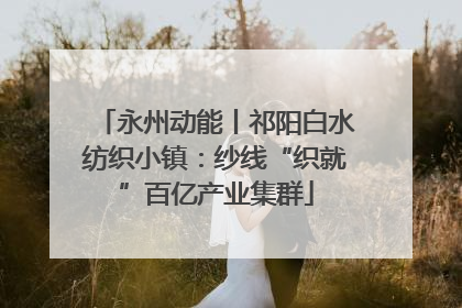 永州动能丨祁阳白水纺织小镇：纱线“织就”百亿产业集群