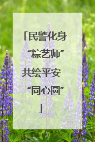 民警化身“粽艺师” 共绘平安“同心圆”