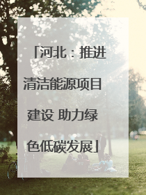 河北:推进清洁能源项目建设 助力绿色低碳发展