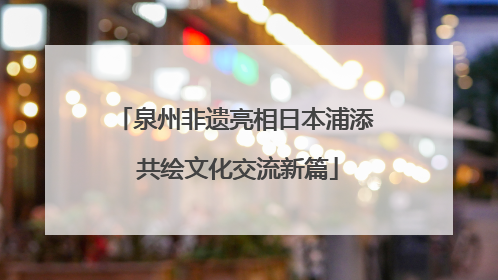 泉州非遗亮相日本浦添 共绘文化交流新篇