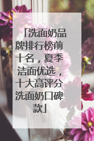 洗面奶品牌排行榜前十名，夏季洁面优选，十大高评分洗面奶口碑款