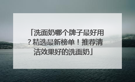 洗面奶哪个牌子最好用？精选最新榜单！推荐清洁效果好的洗面奶