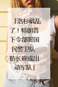 洛杉矶乱了！特朗普下令部署国民警卫队 防长称或出动军队