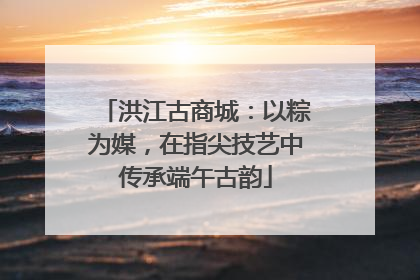 洪江古商城：以粽为媒，在指尖技艺中传承端午古韵
