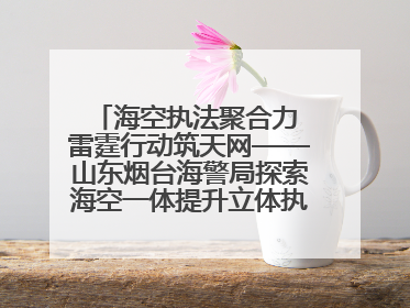 海空执法聚合力 雷霆行动筑天网——山东烟台海警局探索海空一体提升立体执法效能纪实