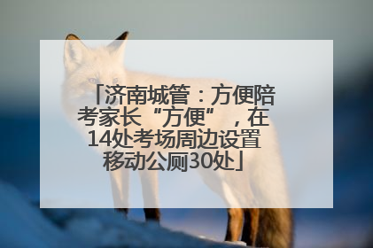 济南城管：方便陪考家长“方便”，在14处考场周边设置移动公厕30处