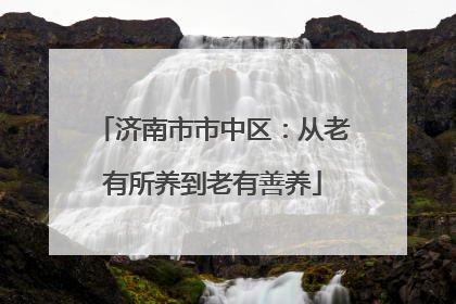 济南市市中区：从老有所养到老有善养
