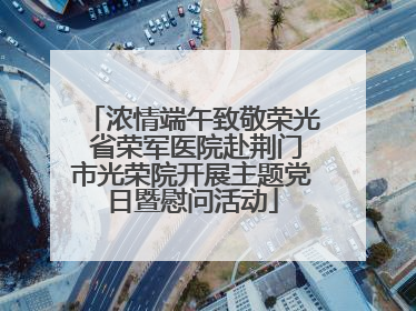 浓情端午致敬荣光 省荣军医院赴荆门市光荣院开展主题党日暨慰问活动