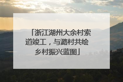 浙江湖州大余村索道竣工，与潞村共绘乡村振兴蓝图