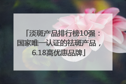淡斑产品排行榜10强：国家唯一认证的祛斑产品，6.18高优惠品牌
