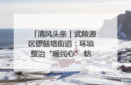 清风头条｜武陵源区锣鼓塔街道：环境整治“暖民心” 辖区面貌“靓”起来