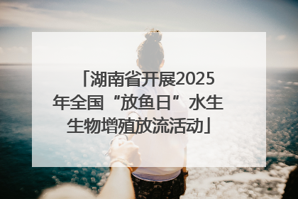 湖南省开展2025年全国“放鱼日”水生生物增殖放流活动
