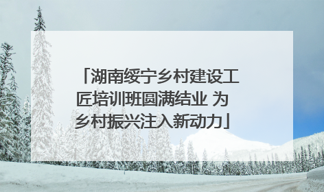 湖南绥宁乡村建设工匠培训班圆满结业 为乡村振兴注入新动力