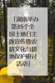 湖南举办第35个全国土地日主题宣传暨农耕文化与耕地保护研讨活动