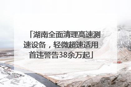 湖南全面清理高速测速设备，轻微超速适用首违警告38余万起