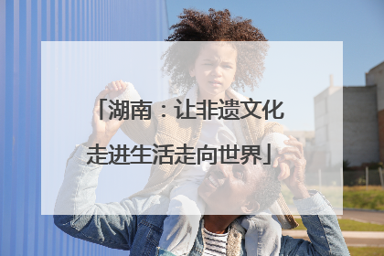 湖南：让非遗文化走进生活走向世界