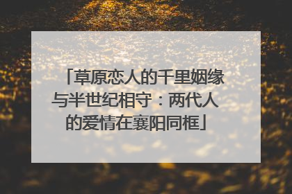 草原恋人的千里姻缘与半世纪相守：两代人的爱情在襄阳同框