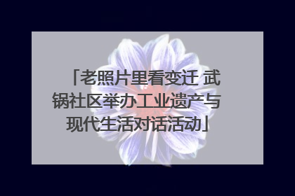 老照片里看变迁 武锅社区举办工业遗产与现代生活对话活动