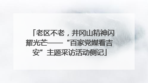 老区不老，井冈山精神闪耀光芒——“百家党媒看吉安”主题采访活动侧记