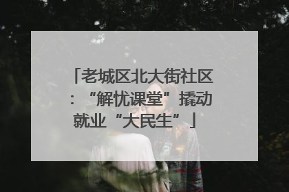 老城区北大街社区：“解忧课堂”撬动就业“大民生”