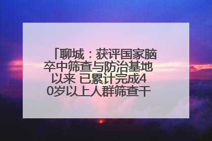 聊城：获评国家脑卒中筛查与防治基地以来 已累计完成40岁以上人群筛查干预40余万人次