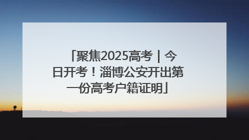 聚焦2025高考｜今日开考！淄博公安开出第一份高考户籍证明