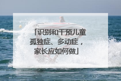 识别和干预儿童孤独症、多动症，家长应如何做