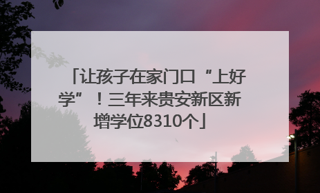 让孩子在家门口“上好学”！三年来贵安新区新增学位8310个