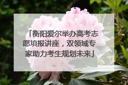 衡阳爱尔举办高考志愿填报讲座，双领域专家助力考生规划未来