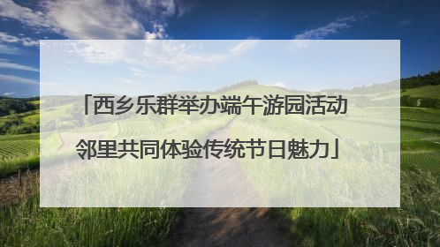 西乡乐群举办端午游园活动 邻里共同体验传统节日魅力