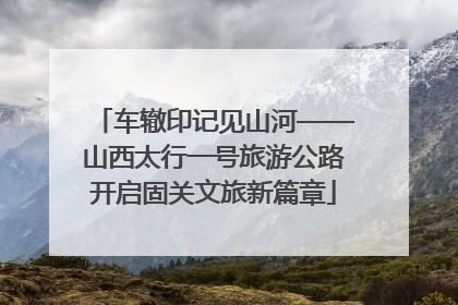 车辙印记见山河——山西太行一号旅游公路开启固关文旅新篇章