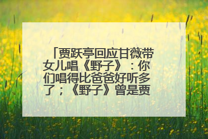 贾跃亭回应甘薇带女儿唱《野子》：你们唱得比爸爸好听多了；《野子》曾是贾跃亭“代表作”